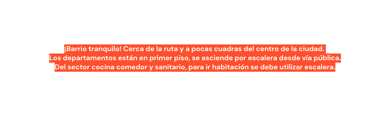 Barrio tranquilo Cerca de la ruta y a pocas cuadras del centro de la ciudad Los departamentos están en primer piso se asciende por escalera desde vía pública Del sector cocina comedor y sanitario para ir habitación se debe utilizar escalera